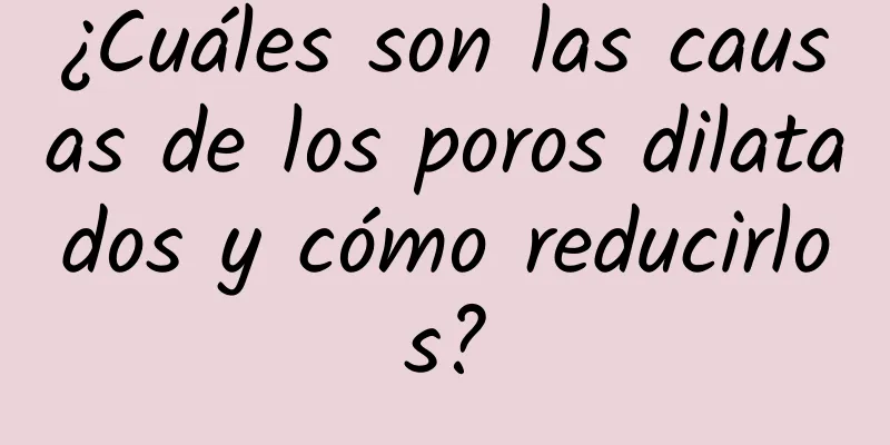 ¿Cuáles son las causas de los poros dilatados y cómo reducirlos?