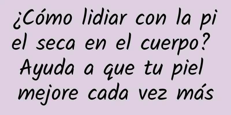 ¿Cómo lidiar con la piel seca en el cuerpo? Ayuda a que tu piel mejore cada vez más
