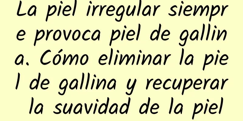 La piel irregular siempre provoca piel de gallina. Cómo eliminar la piel de gallina y recuperar la suavidad de la piel