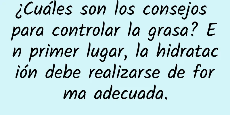 ¿Cuáles son los consejos para controlar la grasa? En primer lugar, la hidratación debe realizarse de forma adecuada.