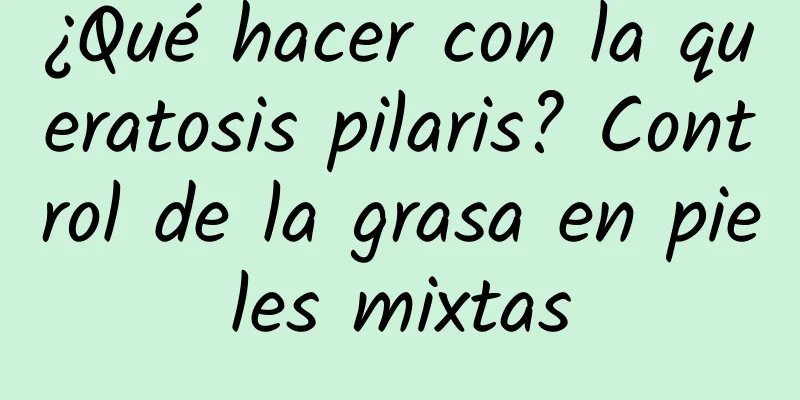 ¿Qué hacer con la queratosis pilaris? Control de la grasa en pieles mixtas