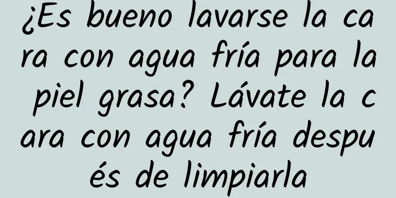 ¿Es bueno lavarse la cara con agua fría para la piel grasa? Lávate la cara con agua fría después de limpiarla