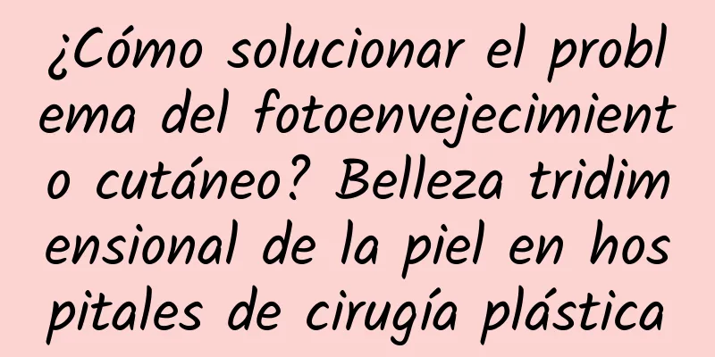 ¿Cómo solucionar el problema del fotoenvejecimiento cutáneo? Belleza tridimensional de la piel en hospitales de cirugía plástica