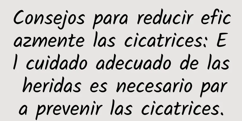 Consejos para reducir eficazmente las cicatrices: El cuidado adecuado de las heridas es necesario para prevenir las cicatrices.