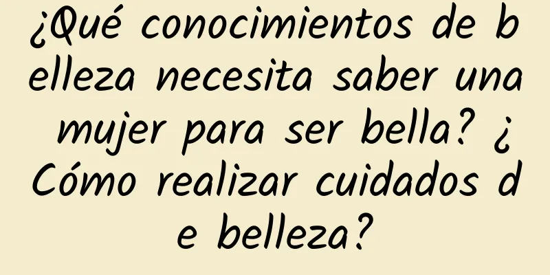 ¿Qué conocimientos de belleza necesita saber una mujer para ser bella? ¿Cómo realizar cuidados de belleza?