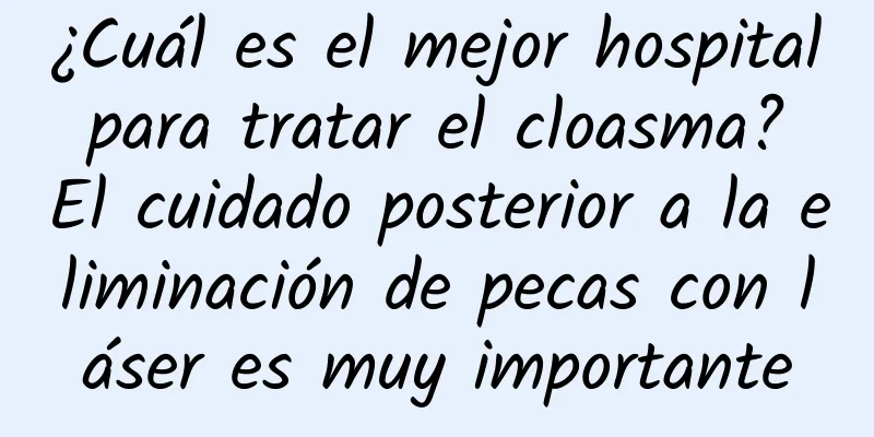 ¿Cuál es el mejor hospital para tratar el cloasma? El cuidado posterior a la eliminación de pecas con láser es muy importante