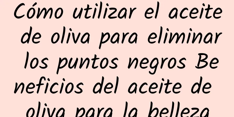 Cómo utilizar el aceite de oliva para eliminar los puntos negros Beneficios del aceite de oliva para la belleza