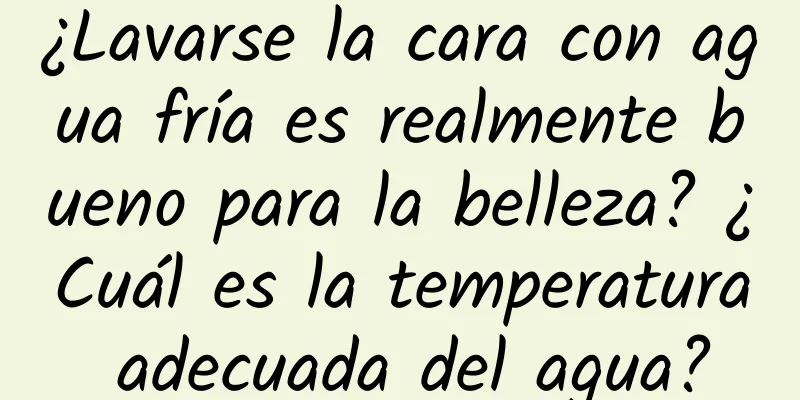 ¿Lavarse la cara con agua fría es realmente bueno para la belleza? ¿Cuál es la temperatura adecuada del agua?