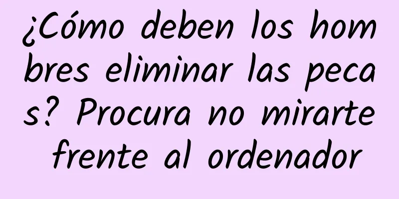 ¿Cómo deben los hombres eliminar las pecas? Procura no mirarte frente al ordenador