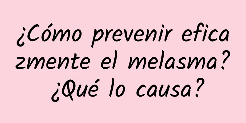 ¿Cómo prevenir eficazmente el melasma? ¿Qué lo causa?