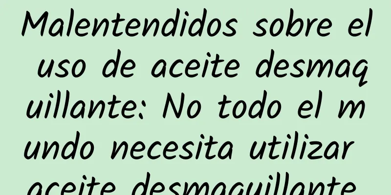 Malentendidos sobre el uso de aceite desmaquillante: No todo el mundo necesita utilizar aceite desmaquillante.