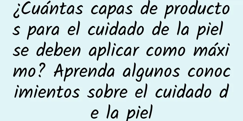 ¿Cuántas capas de productos para el cuidado de la piel se deben aplicar como máximo? Aprenda algunos conocimientos sobre el cuidado de la piel