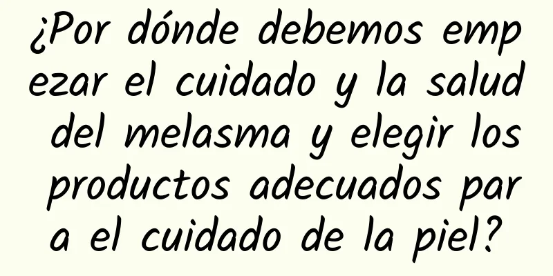 ¿Por dónde debemos empezar el cuidado y la salud del melasma y elegir los productos adecuados para el cuidado de la piel?