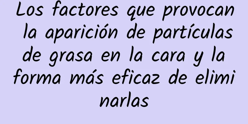 Los factores que provocan la aparición de partículas de grasa en la cara y la forma más eficaz de eliminarlas