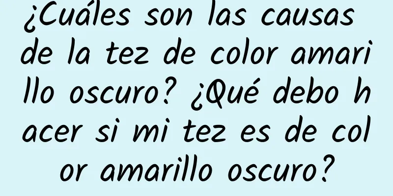 ¿Cuáles son las causas de la tez de color amarillo oscuro? ¿Qué debo hacer si mi tez es de color amarillo oscuro?