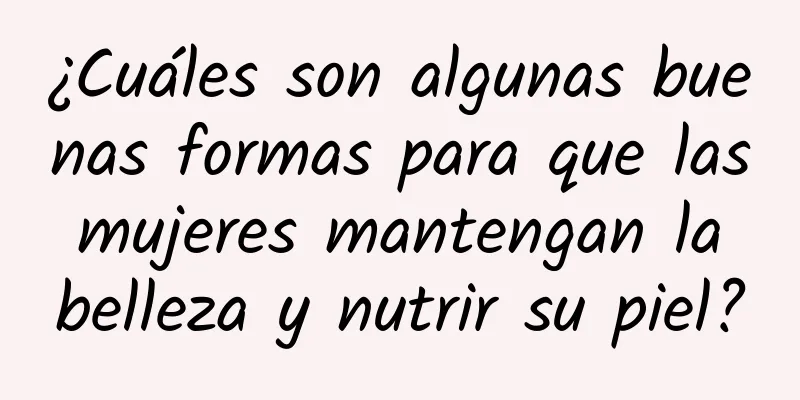 ¿Cuáles son algunas buenas formas para que las mujeres mantengan la belleza y nutrir su piel?