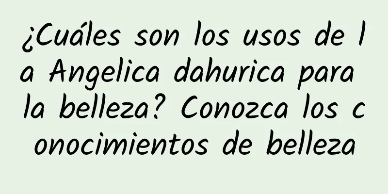 ¿Cuáles son los usos de la Angelica dahurica para la belleza? Conozca los conocimientos de belleza