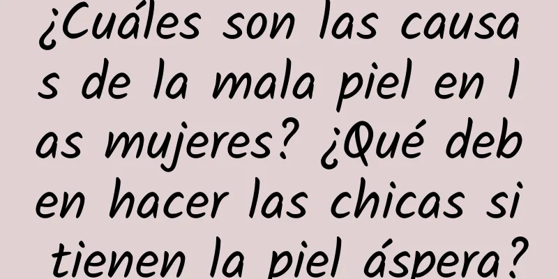 ¿Cuáles son las causas de la mala piel en las mujeres? ¿Qué deben hacer las chicas si tienen la piel áspera?