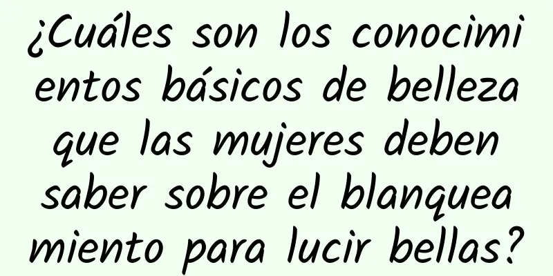 ¿Cuáles son los conocimientos básicos de belleza que las mujeres deben saber sobre el blanqueamiento para lucir bellas?