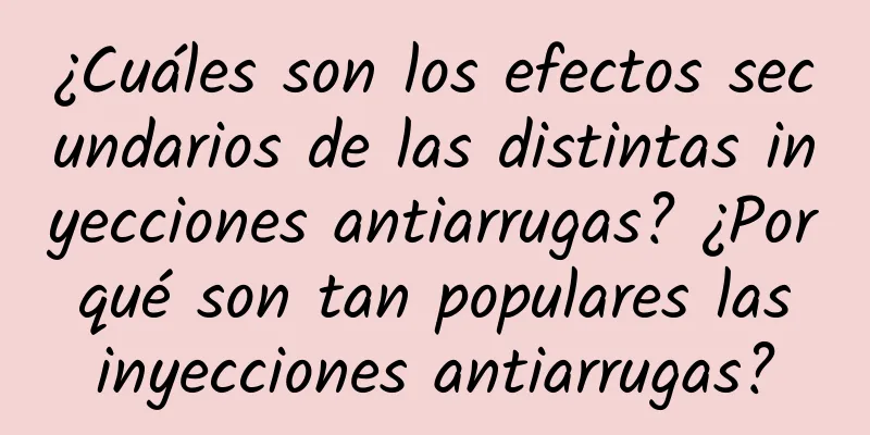 ¿Cuáles son los efectos secundarios de las distintas inyecciones antiarrugas? ¿Por qué son tan populares las inyecciones antiarrugas?