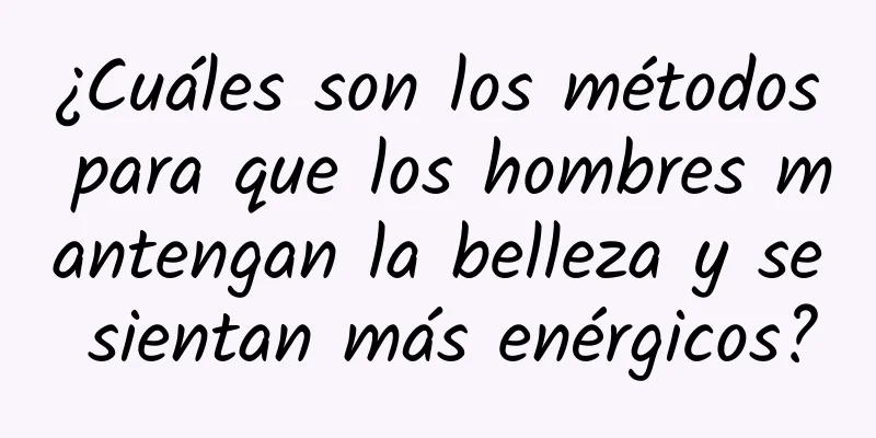 ¿Cuáles son los métodos para que los hombres mantengan la belleza y se sientan más enérgicos?