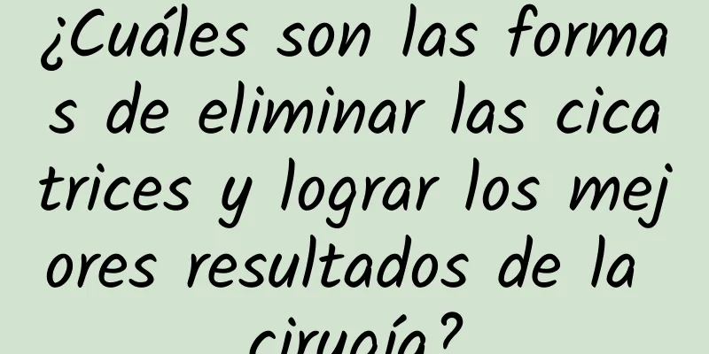 ¿Cuáles son las formas de eliminar las cicatrices y lograr los mejores resultados de la cirugía?