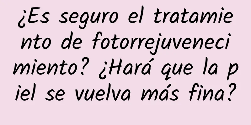 ¿Es seguro el tratamiento de fotorrejuvenecimiento? ¿Hará que la piel se vuelva más fina?