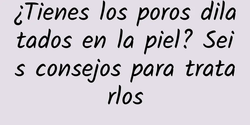 ¿Tienes los poros dilatados en la piel? Seis consejos para tratarlos