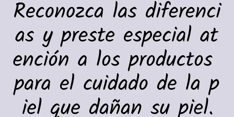 Reconozca las diferencias y preste especial atención a los productos para el cuidado de la piel que dañan su piel.