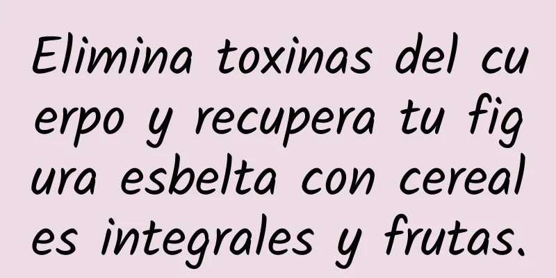 Elimina toxinas del cuerpo y recupera tu figura esbelta con cereales integrales y frutas.