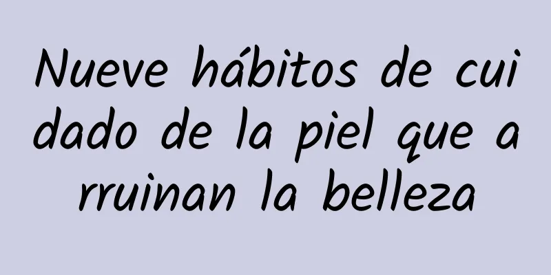 Nueve hábitos de cuidado de la piel que arruinan la belleza