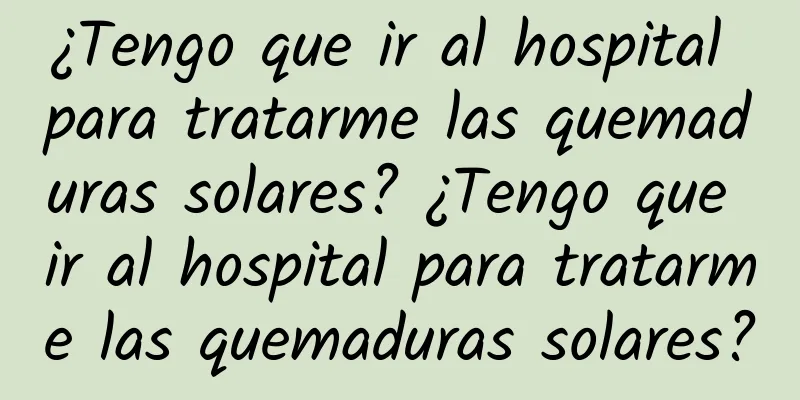 ¿Tengo que ir al hospital para tratarme las quemaduras solares? ¿Tengo que ir al hospital para tratarme las quemaduras solares?