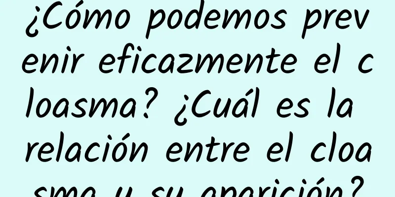 ¿Cómo podemos prevenir eficazmente el cloasma? ¿Cuál es la relación entre el cloasma y su aparición?