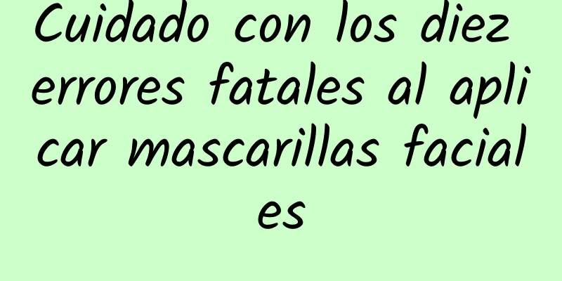 Cuidado con los diez errores fatales al aplicar mascarillas faciales