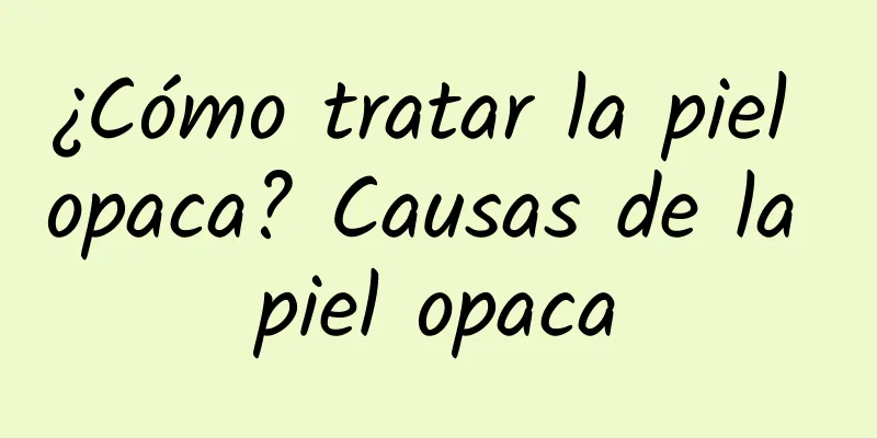 ¿Cómo tratar la piel opaca? Causas de la piel opaca