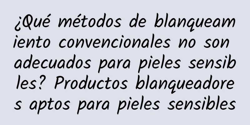 ¿Qué métodos de blanqueamiento convencionales no son adecuados para pieles sensibles? Productos blanqueadores aptos para pieles sensibles