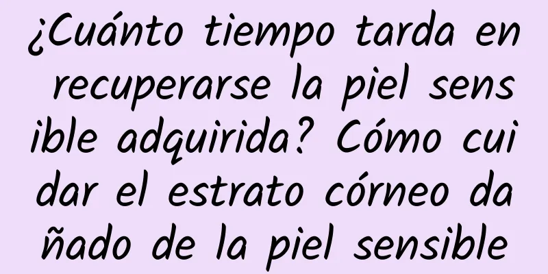 ¿Cuánto tiempo tarda en recuperarse la piel sensible adquirida? Cómo cuidar el estrato córneo dañado de la piel sensible