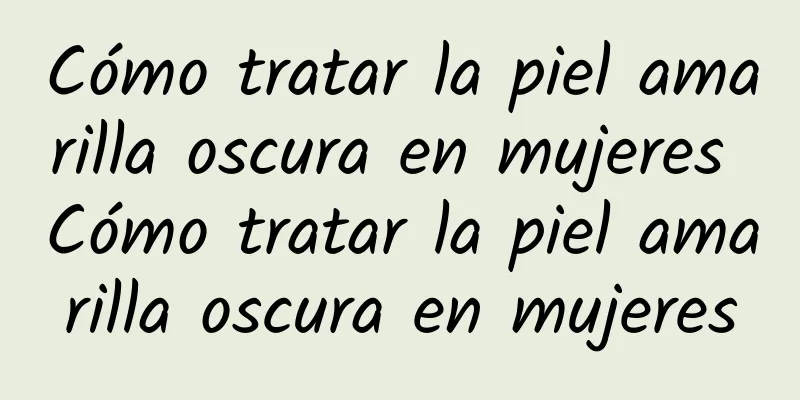 Cómo tratar la piel amarilla oscura en mujeres Cómo tratar la piel amarilla oscura en mujeres