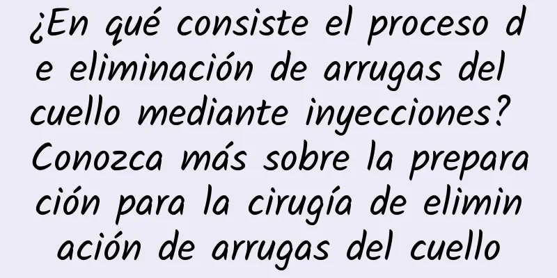 ¿En qué consiste el proceso de eliminación de arrugas del cuello mediante inyecciones? Conozca más sobre la preparación para la cirugía de eliminación de arrugas del cuello