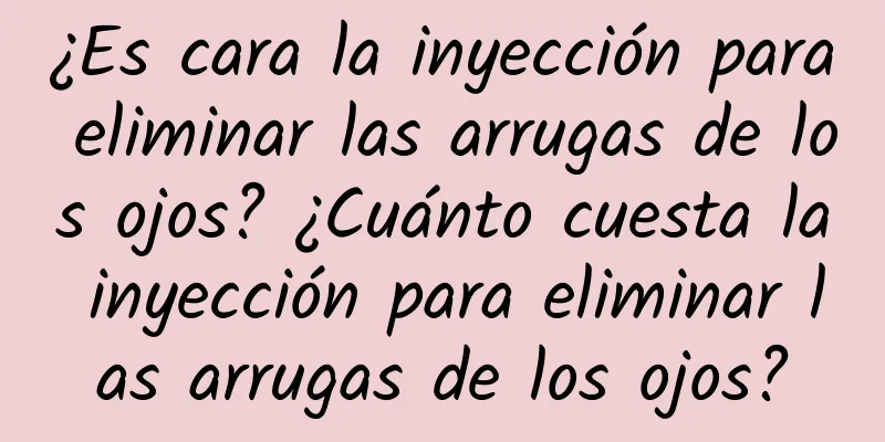 ¿Es cara la inyección para eliminar las arrugas de los ojos? ¿Cuánto cuesta la inyección para eliminar las arrugas de los ojos?