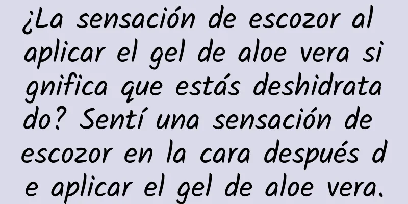 ¿La sensación de escozor al aplicar el gel de aloe vera significa que estás deshidratado? Sentí una sensación de escozor en la cara después de aplicar el gel de aloe vera.