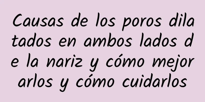 Causas de los poros dilatados en ambos lados de la nariz y cómo mejorarlos y cómo cuidarlos