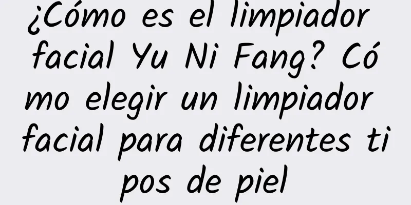 ¿Cómo es el limpiador facial Yu Ni Fang? Cómo elegir un limpiador facial para diferentes tipos de piel