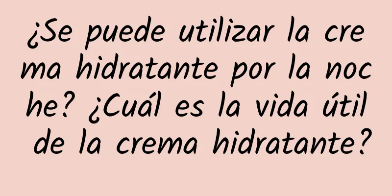 ¿Se puede utilizar la crema hidratante por la noche? ¿Cuál es la vida útil de la crema hidratante?