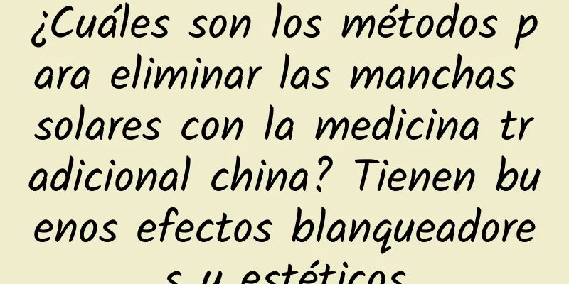 ¿Cuáles son los métodos para eliminar las manchas solares con la medicina tradicional china? Tienen buenos efectos blanqueadores y estéticos