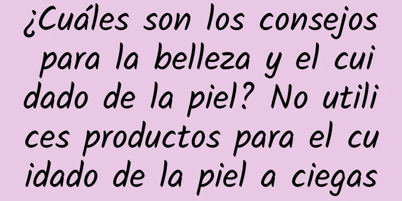 ¿Cuáles son los consejos para la belleza y el cuidado de la piel? No utilices productos para el cuidado de la piel a ciegas