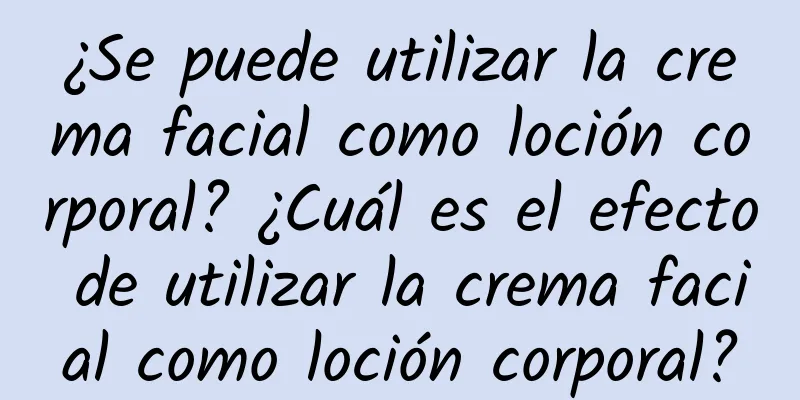 ¿Se puede utilizar la crema facial como loción corporal? ¿Cuál es el efecto de utilizar la crema facial como loción corporal?