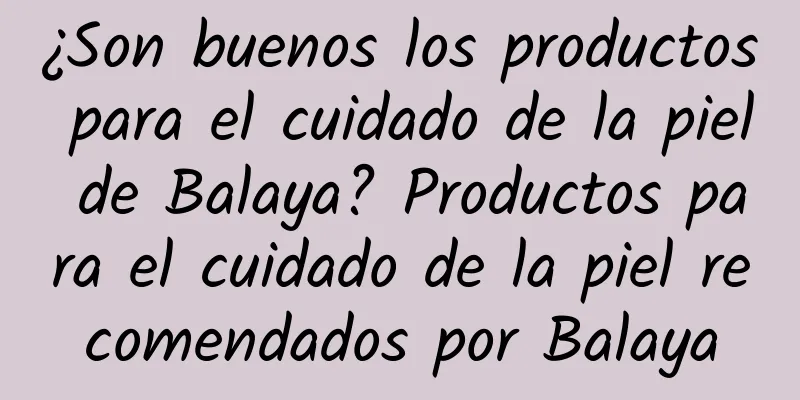 ¿Son buenos los productos para el cuidado de la piel de Balaya? Productos para el cuidado de la piel recomendados por Balaya