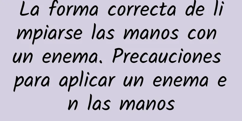 La forma correcta de limpiarse las manos con un enema. Precauciones para aplicar un enema en las manos