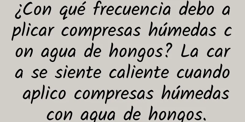 ¿Con qué frecuencia debo aplicar compresas húmedas con agua de hongos? La cara se siente caliente cuando aplico compresas húmedas con agua de hongos.